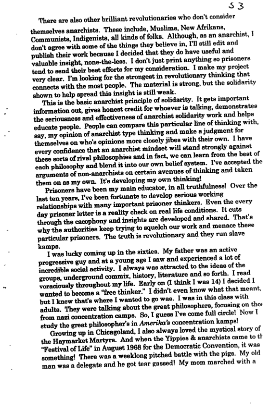 S$3 There are also other brilliant revolutionaries who don’t consider themselves anarchists. These include, Muslims, New Afrikana, Communists, Indigenists, all kinds of folks. Although, as an anarchist, | don’t agree with some of the things they believe in, I’l still edit and Dublish their work because I decided that they do have useful and valuable insight, none-the-less. 1 don’t just print anything eo prisoners. Yond to send their best efforta for my consideration. I make my project very cloar. T’m looking for the strongest in revolutionary thinking that connects with the most people. The materisl is strong, but the solidarity ‘shown to help spread this inaight is still weak. This is the basic anarchist principle of solidarity. It gets important information out, gives honest credit for whoever is talking, demonstrates the seriousness and effectiveness of anarchist polidarity work and helps educate people. People can compare this particular line of thinking with. “ay, my opinion of anarchist type thinking and make s judgment for ‘hemselves on who’s opiniona more closely jibea with their own. T have every confidenco that an anarchist mindset will stand strongly egainst those sorts of rival philosophies and in fact, we can learn from the beat of ach philosophy and blend it into our own bolief system. I’ve accepted the mmmafm;n.nflfifimunfinmnwoldflnfimmflwhn them on as my own. It’s developing my own thinking! Prisoners have been my main educator, in all truthfulness! Over the ‘ay prisoner letter is a reality check on real life condition. It cuts through the cacophony and insights are developed and shared. That’s why the authoritiea keep trying to squelch our work and menace there particular prisoners. The truth is revolutionary and they run slave kamps. T was lucky coming up in the sixties. My father was an active i ‘young age I saw and experienced a lot of P rerdible socisl activity. 1 always was attracted to the ideas of the groups, underground commix, history, literature and so forth. [ read o atiously throughout my life. Barly on (I think I was 14)I decided I ‘wanted to become @ “free thinker.” 1 didn’t even know what that meant, but 1 knew that’s where I wanted to go was. T was in this class with ‘adulta, They were talking about the great philosophers, focusing on tho $rom nazi concentration campe. So, I guess I’ve come full circlel Now | study the great philosophor’s in Amerika’s concentration kam; ‘Growing up in Chicagoland, I also always loved the mystical story of the Haymarket Martyrs. And when the Yippies & anarchists came to li “Festival of Life” in August 1968 for the Democratic Convention, it was somothing! There was a weeklong pitched battle with the pigs. My old ‘Taan was o delegate and he got tear gassed! My mom marched with a